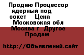 Продаю Процессор 4 ядерный под 775 LGA сокет  › Цена ­ 2 500 - Московская обл., Москва г. Другое » Продам   